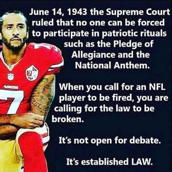 June 14, 1943 the Supreme Court ruled that no one can be forced to participate in patriotic rituals such as the Pledge of Allegiance and the National Anthem. When you call for an NFL player to be fired, you are calling for the law to be broken. It's not open for debate. It's established LAW.