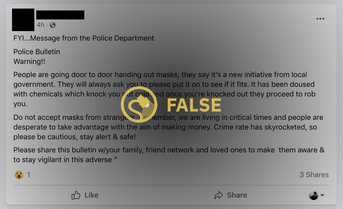 A fake police bulletin said that people are going door to door handing out masks and they say it's a new initiative from local government and they will always ask you to please put it on to see if it fits you and it has been doused with chemicals which knocks you out cold and once you're knocked out they proceed to rob you.