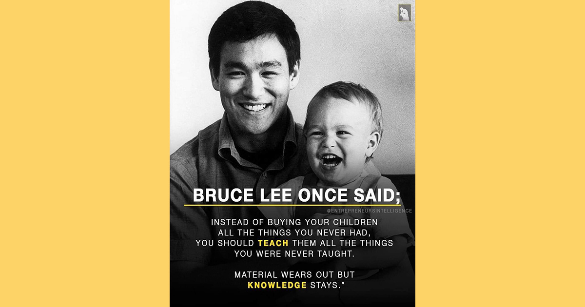 According to a quote meme Bruce Lee once said instead of buying your children all the things you never had you should teach them all the things you were never taught and that material wears out but knowledge stays.
