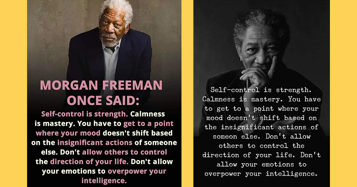 According to a quote Morgan Freeman once said self-control is strength and calmness is mastery and you have to get to the point where your mood doesn't shift based on the insignificant actions of someone else and don't allow others to control the direction of your life and don't allow your emotions to overpower your intelligence.