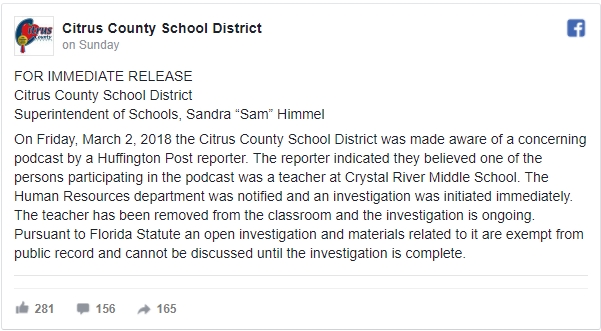 On Friday, March 2, 2018 the Citrus County School District was made aware of a concerning podcast by a Huffington Post reporter. The reporter indicated they believed one of the persons participating in the podcast was a teacher at Crystal River Middle School. The Human Resources department was notified and an investigation was initiated immediately. The teacher has been removed from the classroom and the investigation is ongoing.